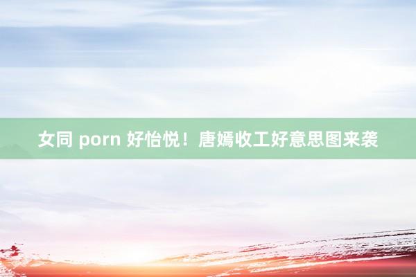 女同 porn 好怡悦！唐嫣收工好意思图来袭