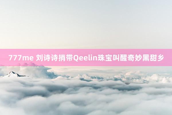 777me 刘诗诗捎带Qeelin珠宝叫醒奇妙黑甜乡