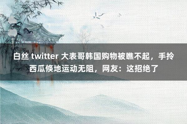 白丝 twitter 大表哥韩国购物被瞧不起，手拎西瓜倏地运动无阻，网友：这招绝了