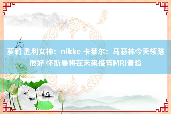 萝莉 胜利女神：nikke 卡莱尔：马瑟林今天领路很好 怀斯曼将在未来接管MRI查验