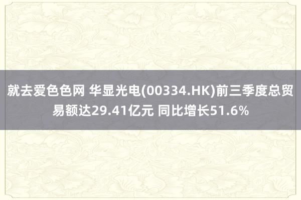 就去爱色色网 华显光电(00334.HK)前三季度总贸易额达29.41亿元 同比增长51.6%