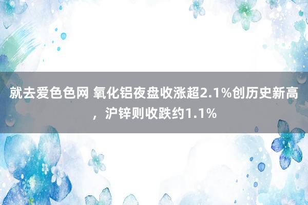 就去爱色色网 氧化铝夜盘收涨超2.1%创历史新高，沪锌则收跌约1.1%