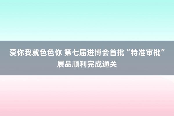 爱你我就色色你 第七届进博会首批“特准审批”展品顺利完成通关