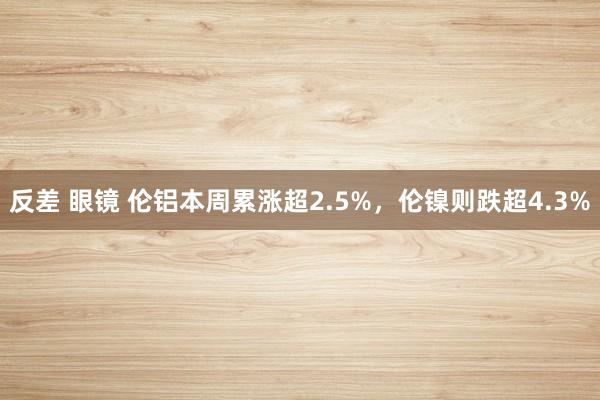 反差 眼镜 伦铝本周累涨超2.5%，伦镍则跌超4.3%