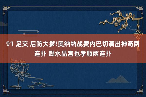 91 足交 后防大爹!奥纳纳战费内巴切演出神奇两连扑 踢水晶宫也孝顺两连扑