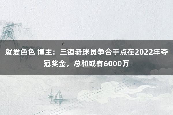 就爱色色 博主：三镇老球员争合手点在2022年夺冠奖金，总和或有6000万