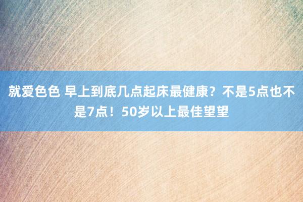 就爱色色 早上到底几点起床最健康？不是5点也不是7点！50岁以上最佳望望