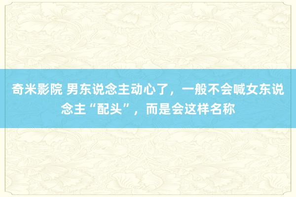 奇米影院 男东说念主动心了，一般不会喊女东说念主“配头”，而是会这样名称