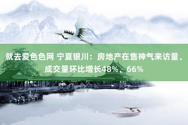 就去爱色色网 宁夏银川：房地产在售神气来访量、成交量环比增长48%、66%