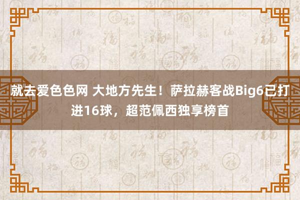 就去爱色色网 大地方先生！萨拉赫客战Big6已打进16球，超范佩西独享榜首