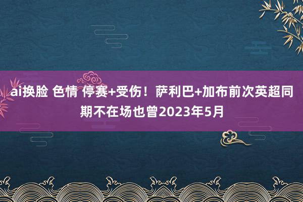 ai换脸 色情 停赛+受伤！萨利巴+加布前次英超同期不在场也曾2023年5月