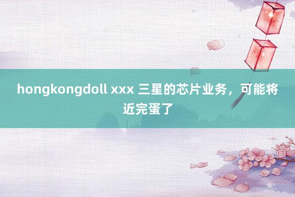 hongkongdoll xxx 三星的芯片业务，可能将近完蛋了