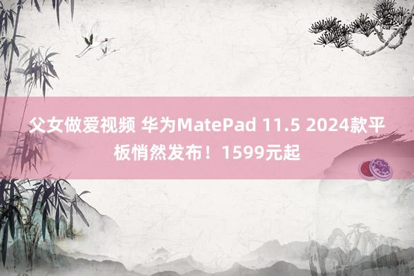 父女做爱视频 华为MatePad 11.5 2024款平板悄然发布！1599元起