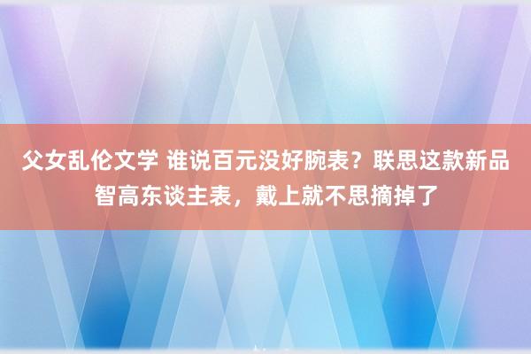 父女乱伦文学 谁说百元没好腕表？联思这款新品智高东谈主表，戴上就不思摘掉了