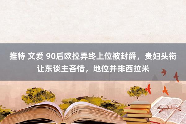 推特 文爱 90后欧拉弄终上位被封爵，贵妇头衔让东谈主吝惜，地位并排西拉米