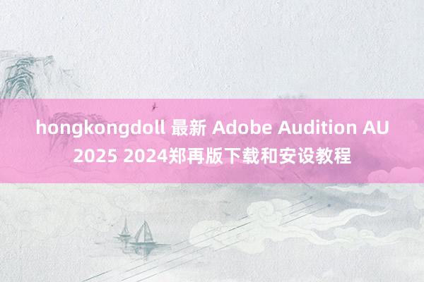 hongkongdoll 最新 Adobe Audition AU2025 2024郑再版下载和安设教程