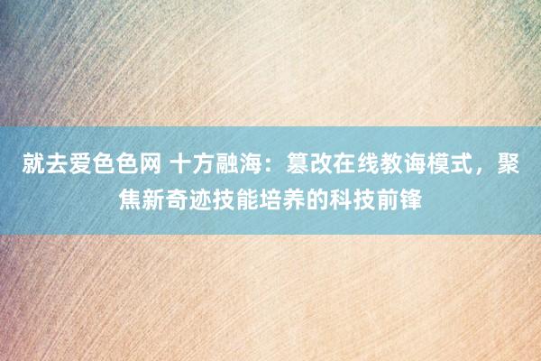 就去爱色色网 十方融海：篡改在线教诲模式，聚焦新奇迹技能培养的科技前锋