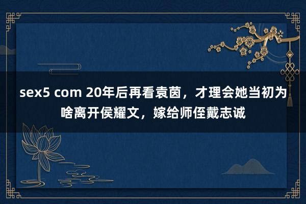 sex5 com 20年后再看袁茵，才理会她当初为啥离开侯耀文，嫁给师侄戴志诚