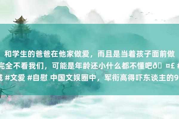 和学生的爸爸在他家做爱，而且是当着孩子面前做爱，太刺激了，孩子完全不看我们，可能是年龄还小什么都不懂吧🤣 #同城 #文爱 #自慰 中国文娱圈中，军衔高得吓东谈主的9位双栖明星，你知谈哪几个？