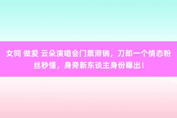 女同 做爱 云朵演唱会门票滞销，刀郎一个情态粉丝秒懂，身旁新东谈主身份曝出！