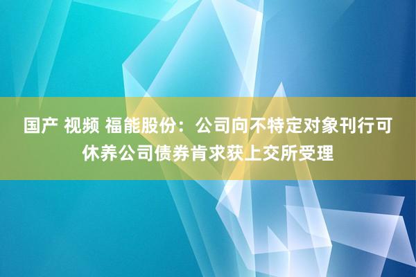 国产 视频 福能股份：公司向不特定对象刊行可休养公司债券肯求获上交所受理