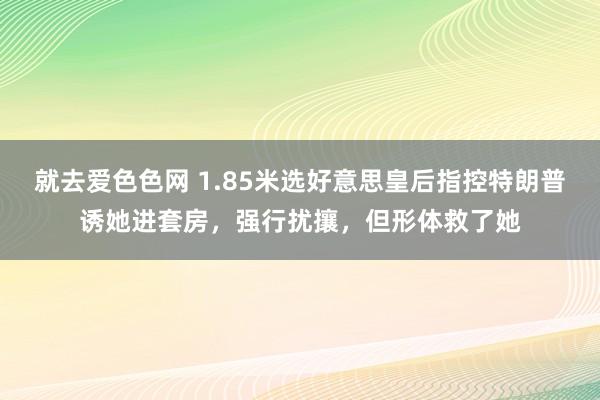 就去爱色色网 1.85米选好意思皇后指控特朗普诱她进套房，强行扰攘，但形体救了她