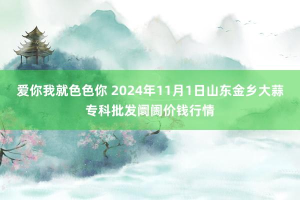 爱你我就色色你 2024年11月1日山东金乡大蒜专科批发阛阓价钱行情