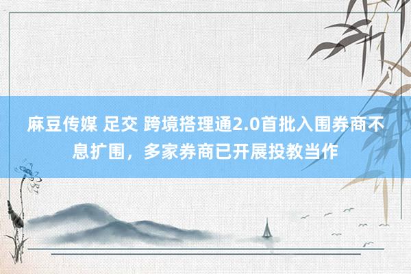 麻豆传媒 足交 跨境搭理通2.0首批入围券商不息扩围，多家券商已开展投教当作