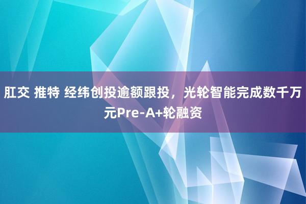 肛交 推特 经纬创投逾额跟投，光轮智能完成数千万元Pre-A+轮融资