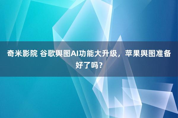 奇米影院 谷歌舆图AI功能大升级，苹果舆图准备好了吗？