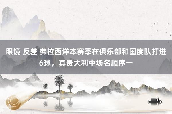 眼镜 反差 弗拉西洋本赛季在俱乐部和国度队打进6球，真贵大利中场名顺序一