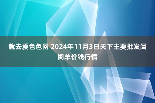 就去爱色色网 2024年11月3日天下主要批发阛阓羊价钱行情