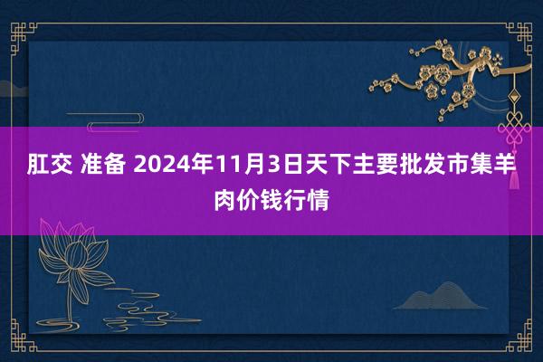 肛交 准备 2024年11月3日天下主要批发市集羊肉价钱行情