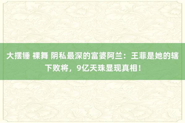 大摆锤 裸舞 阴私最深的富婆阿兰：王菲是她的辖下败将，9亿天珠显现真相！