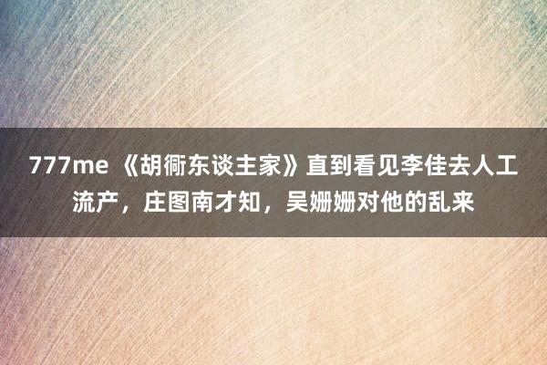 777me 《胡衕东谈主家》直到看见李佳去人工流产，庄图南才知，吴姗姗对他的乱来