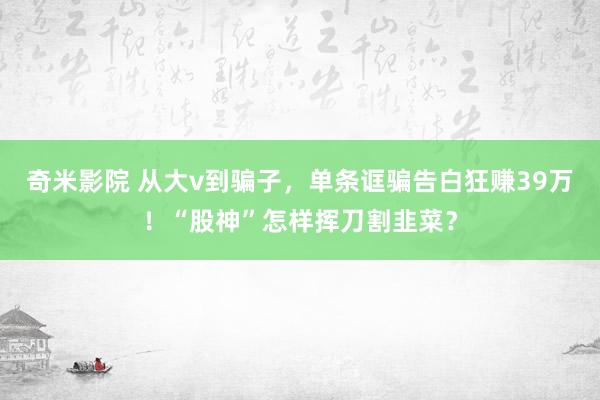 奇米影院 从大v到骗子，单条诓骗告白狂赚39万！“股神”怎样挥刀割韭菜？