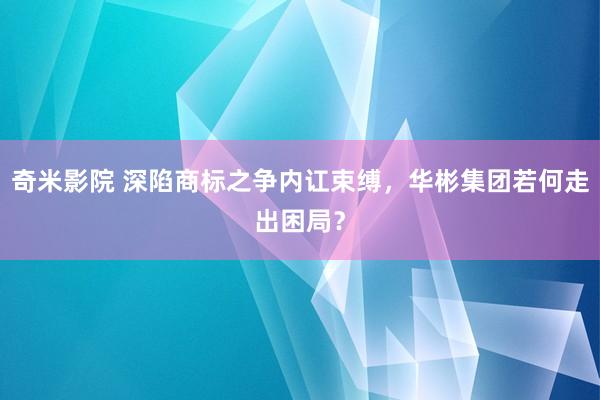 奇米影院 深陷商标之争内讧束缚，华彬集团若何走出困局？