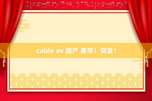 cable av 国产 姜萍！突发！