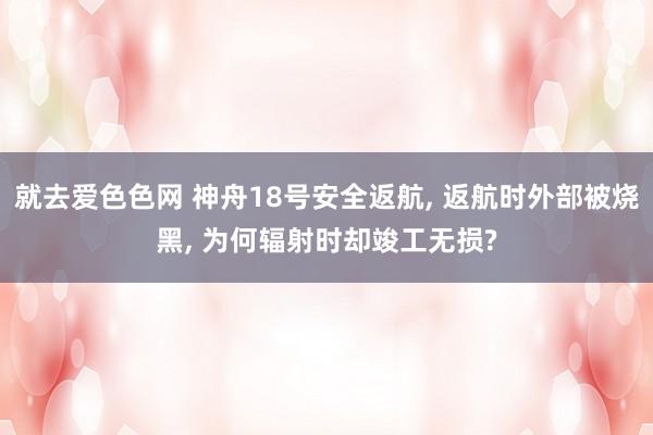 就去爱色色网 神舟18号安全返航， 返航时外部被烧黑， 为何辐射时却竣工无损?