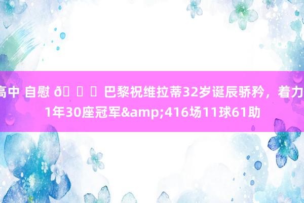 高中 自慰 🎂巴黎祝维拉蒂32岁诞辰骄矜，着力11年30座冠军&416场11球61助