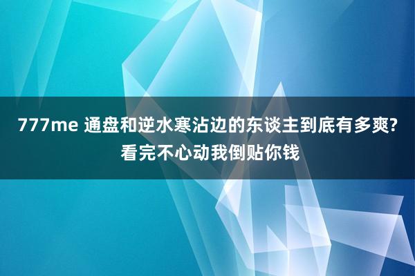 777me 通盘和逆水寒沾边的东谈主到底有多爽? 看完不心动我倒贴你钱