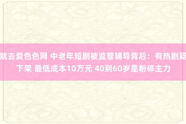 就去爱色色网 中老年短剧被监管辅导背后：有热剧疑下架 最低成本10万元 40到60岁是粉碎主力