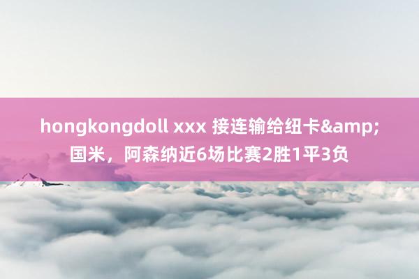 hongkongdoll xxx 接连输给纽卡&国米，阿森纳近6场比赛2胜1平3负