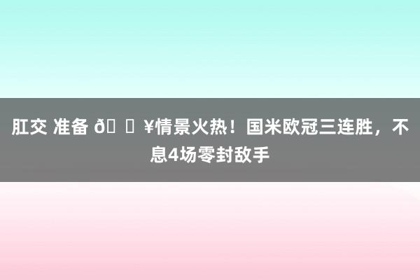 肛交 准备 🔥情景火热！国米欧冠三连胜，不息4场零封敌手