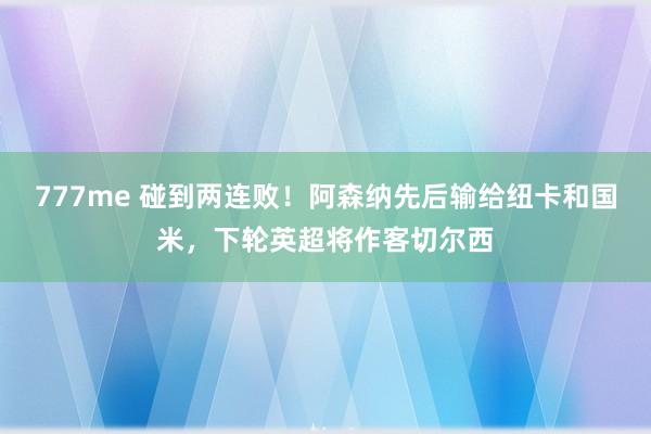 777me 碰到两连败！阿森纳先后输给纽卡和国米，下轮英超将作客切尔西