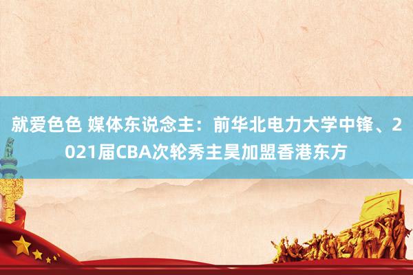 就爱色色 媒体东说念主：前华北电力大学中锋、2021届CBA次轮秀主昊加盟香港东方