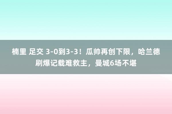 楠里 足交 3-0到3-3！瓜帅再创下限，哈兰德刷爆记载难救主，曼城6场不堪