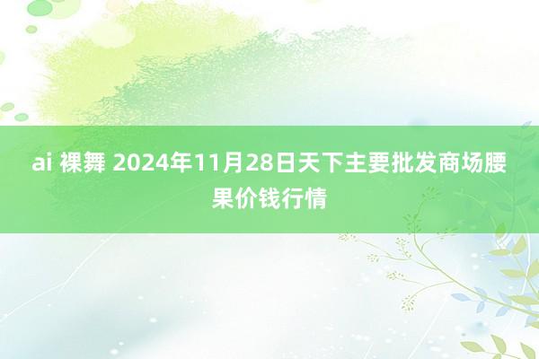 ai 裸舞 2024年11月28日天下主要批发商场腰果价钱行情