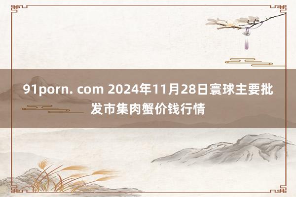 91porn. com 2024年11月28日寰球主要批发市集肉蟹价钱行情