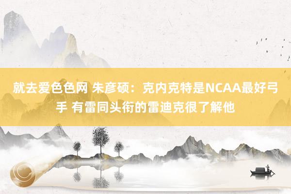 就去爱色色网 朱彦硕：克内克特是NCAA最好弓手 有雷同头衔的雷迪克很了解他